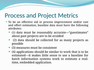 Process and Project Metrics
 To be an effective aid in process improvement and/or cost
and effort estimation, baseline data must have the following
attributes:
 (1) data must be reasonably accurate—“guestimates”
about past projects are to be avoided
 (2) data should be collected for as many projects as
possible
 (3) measures must be consistent
 (4) applications should be similar to work that is to be
estimated—it makes little sense to use a baseline for
batch information systems work to estimate a real-
time, embedded application.
 