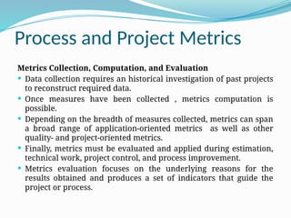 Process and Project Metrics
Metrics Collection, Computation, and Evaluation
 Data collection requires an historical investigation of past projects
to reconstruct required data.
 Once measures have been collected , metrics computation is
possible.
 Depending on the breadth of measures collected, metrics can span
a broad range of application-oriented metrics as well as other
quality- and project-oriented metrics.
 Finally, metrics must be evaluated and applied during estimation,
technical work, project control, and process improvement.
 Metrics evaluation focuses on the underlying reasons for the
results obtained and produces a set of indicators that guide the
project or process.
 