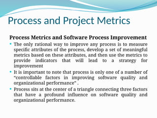 Process and Project Metrics
Process Metrics and Software Process Improvement
 The only rational way to improve any process is to measure
specific attributes of the process, develop a set of meaningful
metrics based on these attributes, and then use the metrics to
provide indicators that will lead to a strategy for
improvement
 It is important to note that process is only one of a number of
“controllable factors in improving software quality and
organizational performance” .
 Process sits at the center of a triangle connecting three factors
that have a profound influence on software quality and
organizational performance.
 