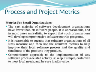 Process and Project Metrics
Metrics For Small Organizations
 The vast majority of software development organizations
have fewer than 20 software people. It is unreasonable, and
in most cases unrealistic, to expect that such organizations
will develop comprehensive software metrics programs.
 It is reasonable to suggest that software organizations of all
sizes measure and then use the resultant metrics to help
improve their local software process and the quality and
timeliness of the products they produce.
 Commonsense approach to the implementation of any
software process-related activity is: keep it simple, customize
to meet local needs, and be sure it adds value.
 