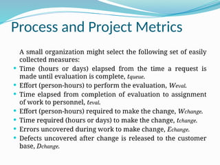Process and Project Metrics
A small organization might select the following set of easily
collected measures:
 Time (hours or days) elapsed from the time a request is
made until evaluation is complete, tqueue.
 Effort (person-hours) to perform the evaluation, Weval.
 Time elapsed from completion of evaluation to assignment
of work to personnel, teval.
 Effort (person-hours) required to make the change, Wchange.
 Time required (hours or days) to make the change, tchange.
 Errors uncovered during work to make change, Echange.
 Defects uncovered after change is released to the customer
base, Dchange.
 