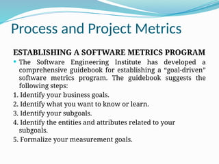 Process and Project Metrics
ESTABLISHING A SOFTWARE METRICS PROGRAM
 The Software Engineering Institute has developed a
comprehensive guidebook for establishing a “goal-driven”
software metrics program. The guidebook suggests the
following steps:
1. Identify your business goals.
2. Identify what you want to know or learn.
3. Identify your subgoals.
4. Identify the entities and attributes related to your
subgoals.
5. Formalize your measurement goals.
 
