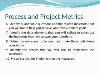 Process and Project Metrics
6. Identify quantifiable questions and the related indicators that
you will use to help you achieve your measurement goals.
7. Identify the data elements that you will collect to construct
the indicators that help answer your questions.
8. Define the measures to be used, and make these definitions
operational.
9. Identify the actions that you will take to implement the
measures.
10. Prepare a plan for implementing the measures.
 