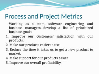 Process and Project Metrics
Working as a team, software engineering and
business managers develop a list of prioritized
business goals:
1. Improve our customers’ satisfaction with our
products.
2. Make our products easier to use.
3. Reduce the time it takes us to get a new product to
market.
4. Make support for our products easier.
5. Improve our overall profitability.
 