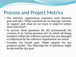 Process and Project Metrics
 The software organization examines each business
goal and asks: “What activities do we manage, execute,
or support and what do we want to improve within
these activities?”
 To answer these questions the SEI recommends the
creation of an “entity-question list” in which all things
(entities) within the software process that are managed
or influenced by the software organization are noted.
 Consider the fourth goal: “Make support for our
products easier.” The following list of questions might
be derived for this goal
 
