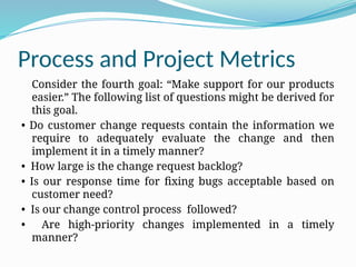 Process and Project Metrics
Consider the fourth goal: “Make support for our products
easier.” The following list of questions might be derived for
this goal.
• Do customer change requests contain the information we
require to adequately evaluate the change and then
implement it in a timely manner?
• How large is the change request backlog?
• Is our response time for fixing bugs acceptable based on
customer need?
• Is our change control process followed?
• Are high-priority changes implemented in a timely
manner?
 