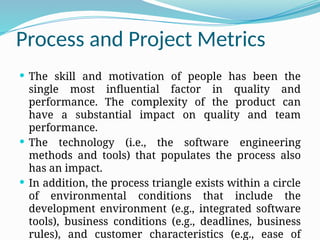 Process and Project Metrics
 The skill and motivation of people has been the
single most influential factor in quality and
performance. The complexity of the product can
have a substantial impact on quality and team
performance.
 The technology (i.e., the software engineering
methods and tools) that populates the process also
has an impact.
 In addition, the process triangle exists within a circle
of environmental conditions that include the
development environment (e.g., integrated software
tools), business conditions (e.g., deadlines, business
rules), and customer characteristics (e.g., ease of
 