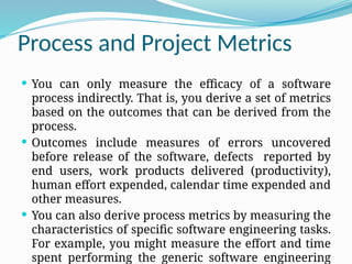 Process and Project Metrics
 You can only measure the efficacy of a software
process indirectly. That is, you derive a set of metrics
based on the outcomes that can be derived from the
process.
 Outcomes include measures of errors uncovered
before release of the software, defects reported by
end users, work products delivered (productivity),
human effort expended, calendar time expended and
other measures.
 You can also derive process metrics by measuring the
characteristics of specific software engineering tasks.
For example, you might measure the effort and time
spent performing the generic software engineering
 