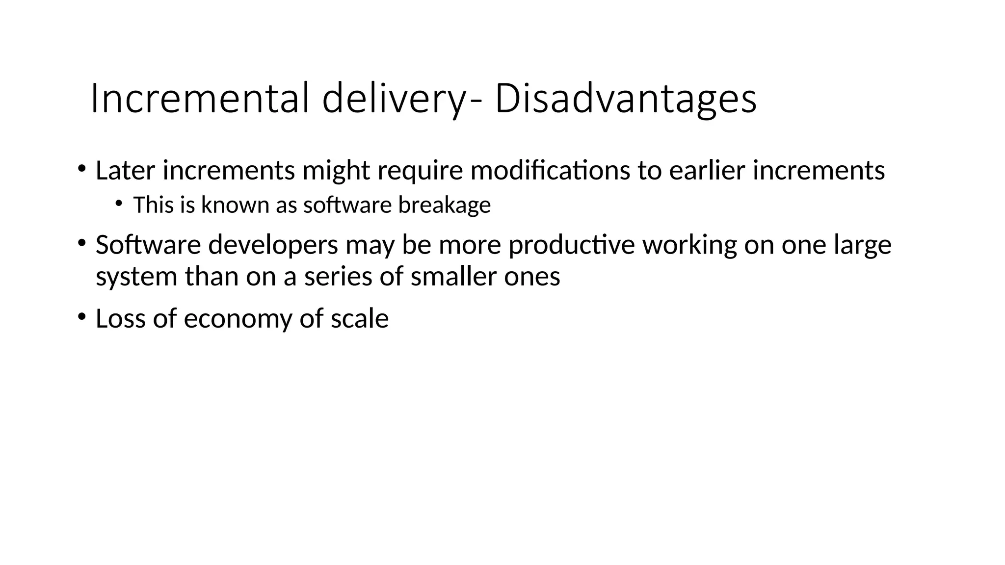 • Later increments might require modifications to earlier increments
• This is known as software breakage
• Software developers may be more productive working on one large
system than on a series of smaller ones
• Loss of economy of scale
Incremental delivery- Disadvantages
 