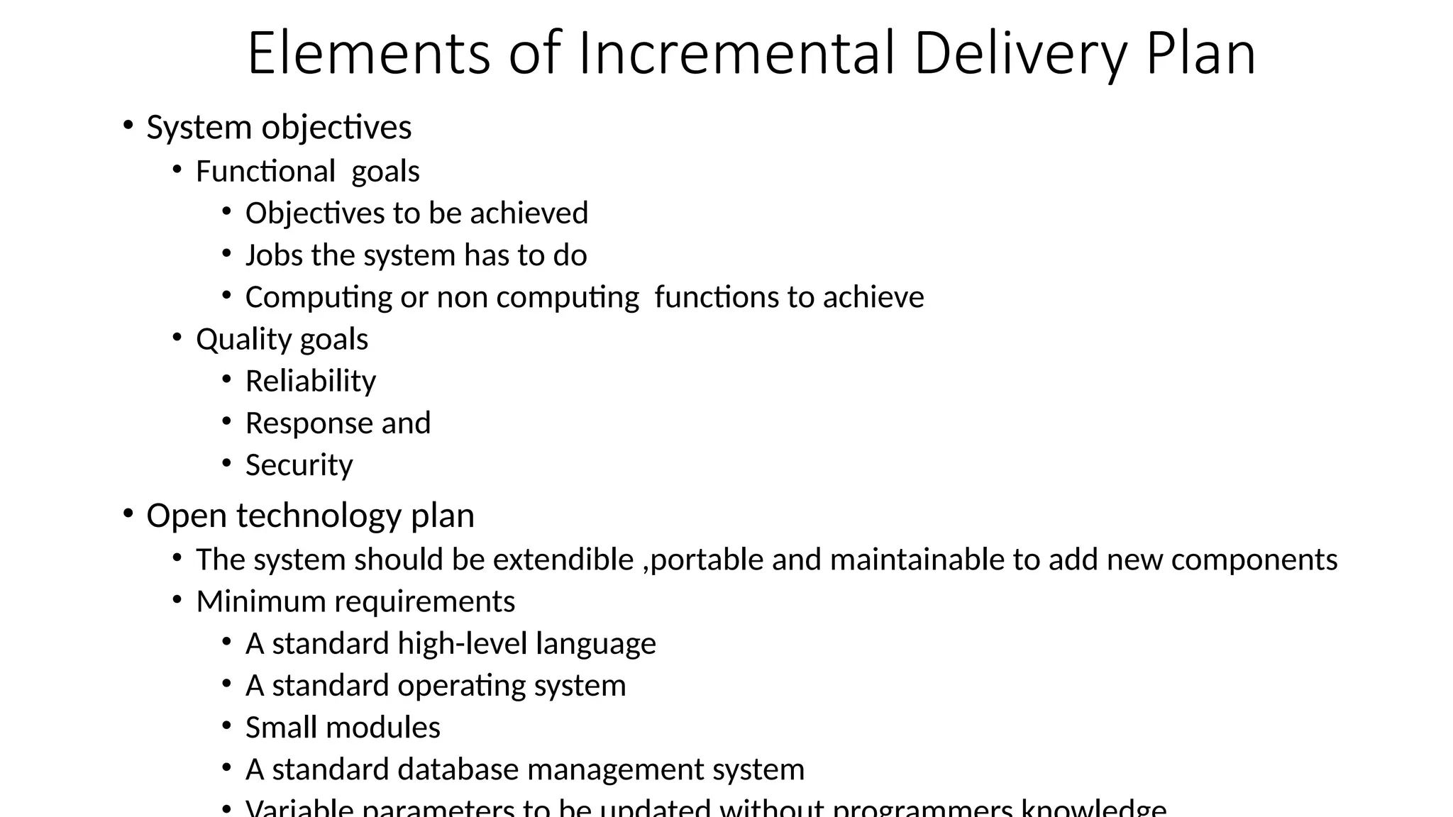 • System objectives
• Functional goals
• Objectives to be achieved
• Jobs the system has to do
• Computing or non computing functions to achieve
• Quality goals
• Reliability
• Response and
• Security
• Open technology plan
• The system should be extendible ,portable and maintainable to add new components
• Minimum requirements
• A standard high-level language
• A standard operating system
• Small modules
• A standard database management system
Elements of Incremental Delivery Plan
 