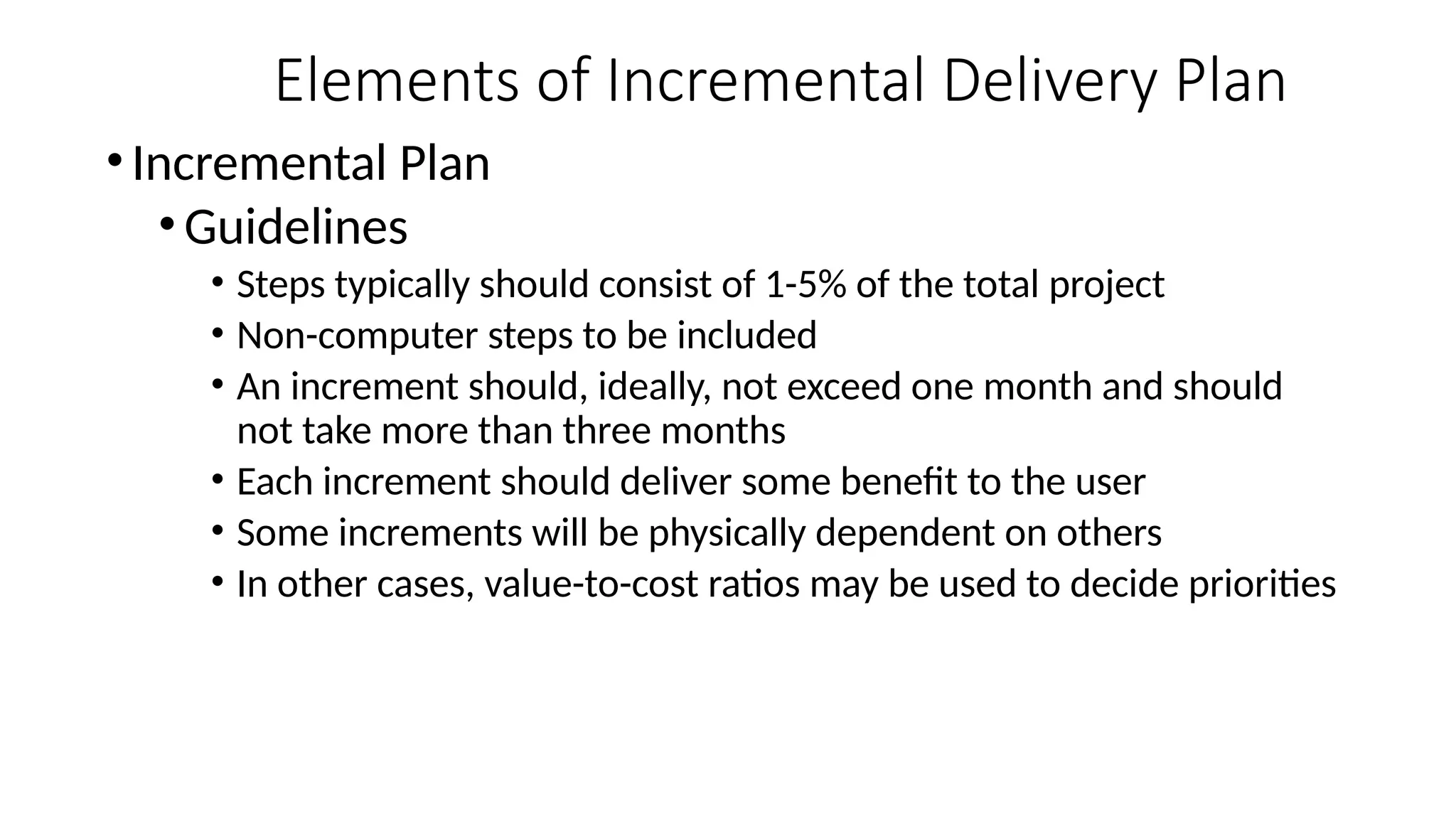 • Incremental Plan
• Guidelines
• Steps typically should consist of 1-5% of the total project
• Non-computer steps to be included
• An increment should, ideally, not exceed one month and should
not take more than three months
• Each increment should deliver some benefit to the user
• Some increments will be physically dependent on others
• In other cases, value-to-cost ratios may be used to decide priorities
Elements of Incremental Delivery Plan
 