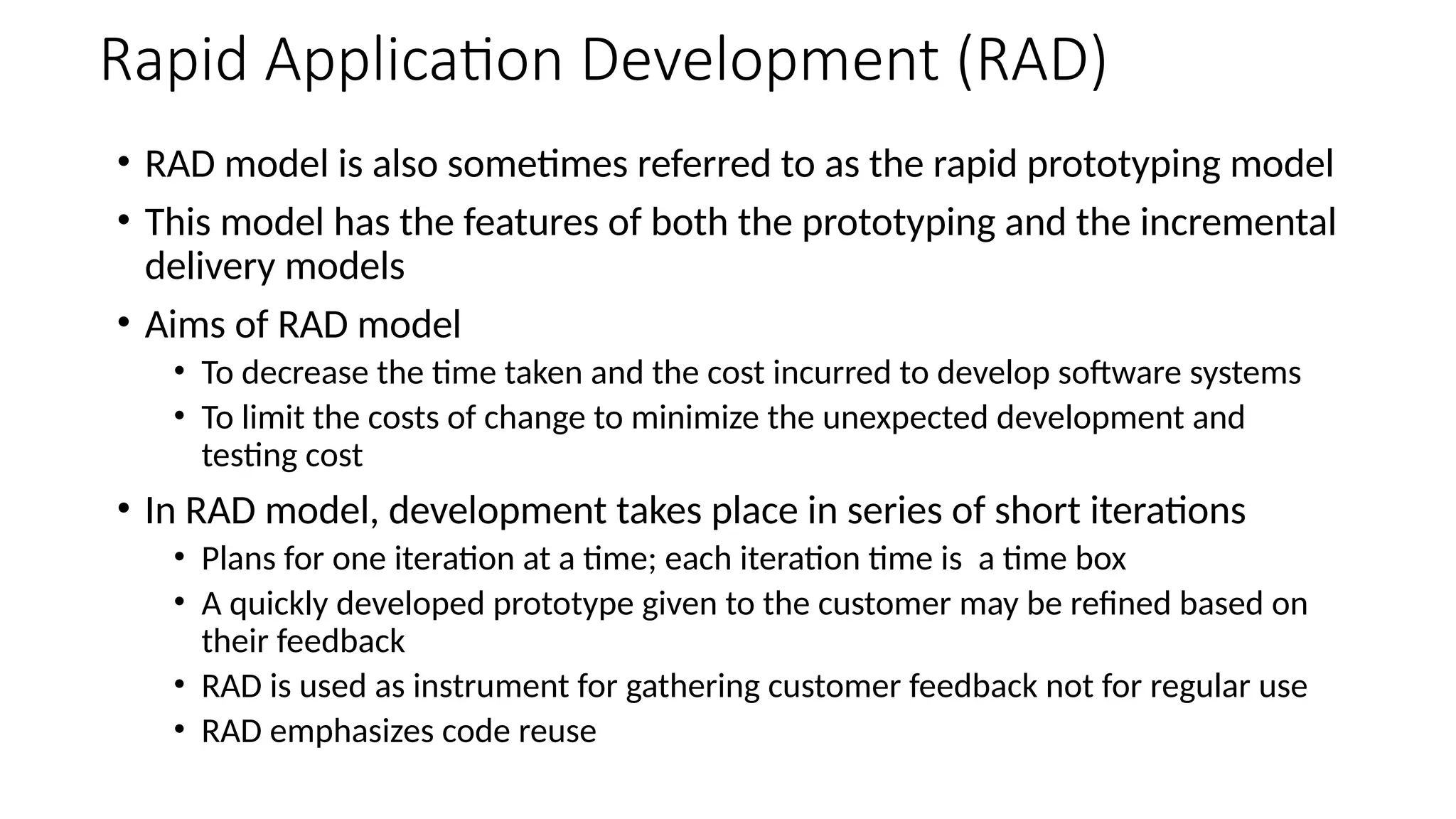 Rapid Application Development (RAD)
• RAD model is also sometimes referred to as the rapid prototyping model
• This model has the features of both the prototyping and the incremental
delivery models
• Aims of RAD model
• To decrease the time taken and the cost incurred to develop software systems
• To limit the costs of change to minimize the unexpected development and
testing cost
• In RAD model, development takes place in series of short iterations
• Plans for one iteration at a time; each iteration time is a time box
• A quickly developed prototype given to the customer may be refined based on
their feedback
• RAD is used as instrument for gathering customer feedback not for regular use
• RAD emphasizes code reuse
 