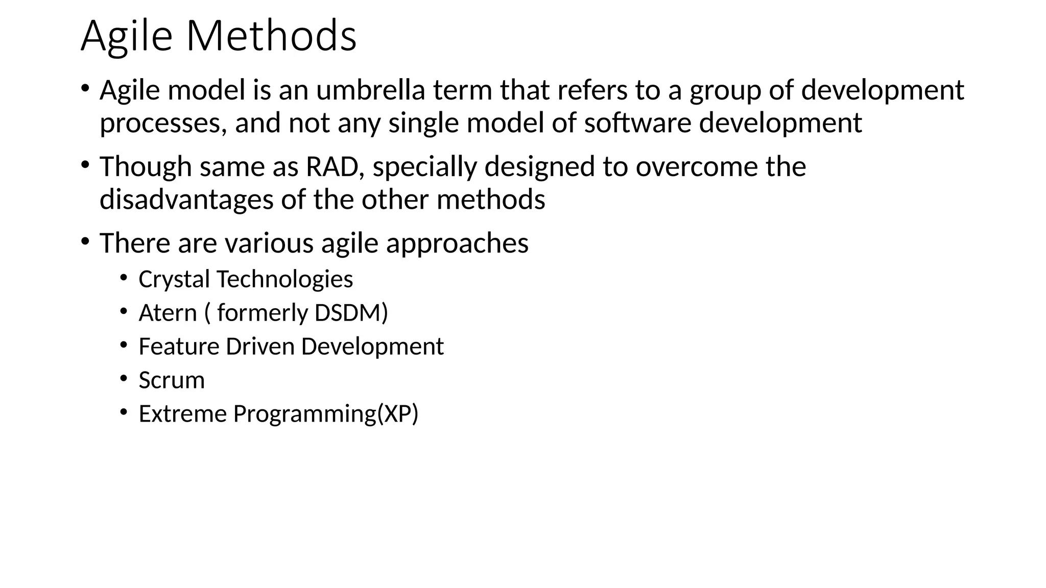 Agile Methods
• Agile model is an umbrella term that refers to a group of development
processes, and not any single model of software development
• Though same as RAD, specially designed to overcome the
disadvantages of the other methods
• There are various agile approaches
• Crystal Technologies
• Atern ( formerly DSDM)
• Feature Driven Development
• Scrum
• Extreme Programming(XP)
 