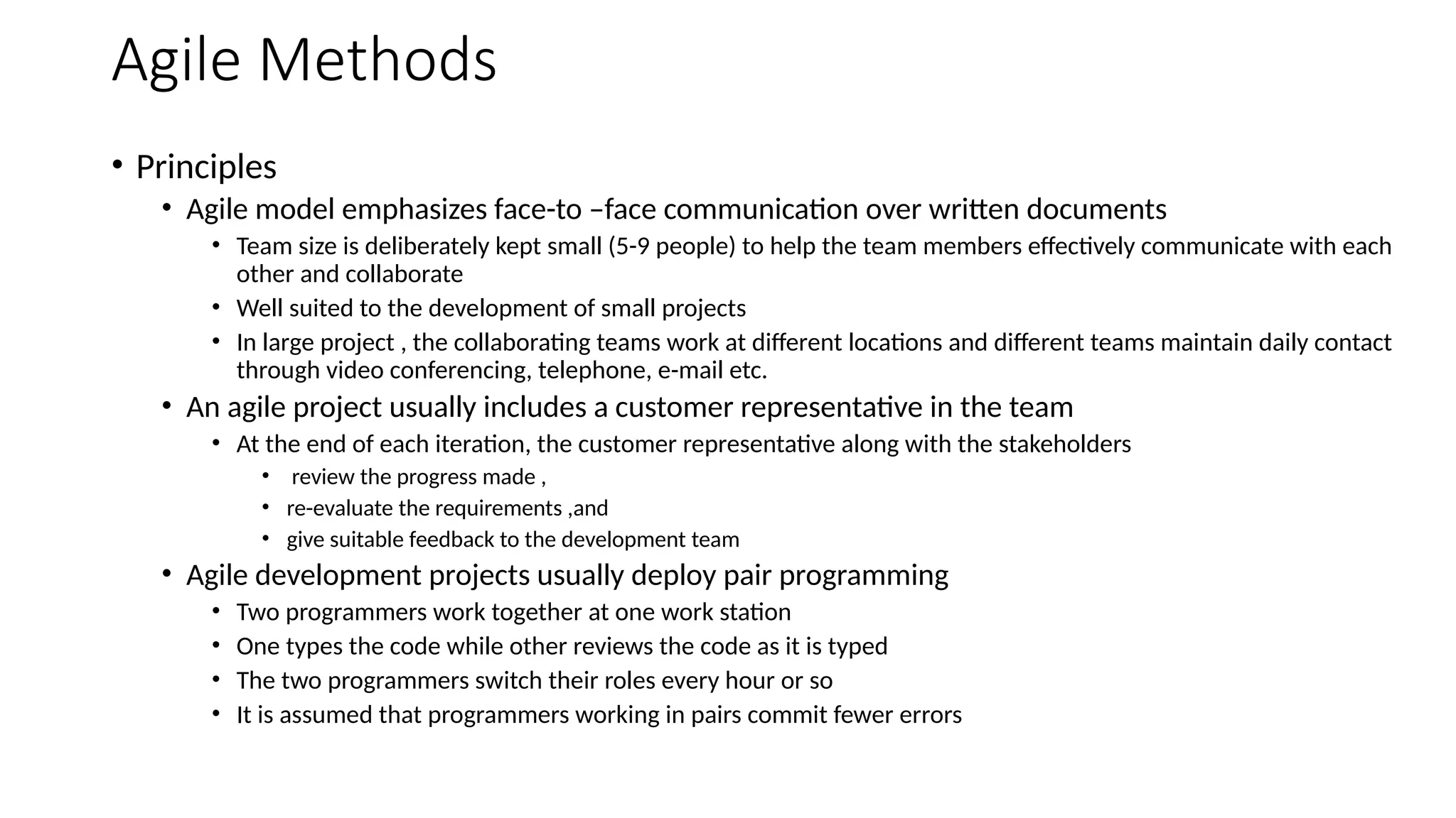 Agile Methods
• Principles
• Agile model emphasizes face-to –face communication over written documents
• Team size is deliberately kept small (5-9 people) to help the team members effectively communicate with each
other and collaborate
• Well suited to the development of small projects
• In large project , the collaborating teams work at different locations and different teams maintain daily contact
through video conferencing, telephone, e-mail etc.
• An agile project usually includes a customer representative in the team
• At the end of each iteration, the customer representative along with the stakeholders
• review the progress made ,
• re-evaluate the requirements ,and
• give suitable feedback to the development team
• Agile development projects usually deploy pair programming
• Two programmers work together at one work station
• One types the code while other reviews the code as it is typed
• The two programmers switch their roles every hour or so
• It is assumed that programmers working in pairs commit fewer errors
 