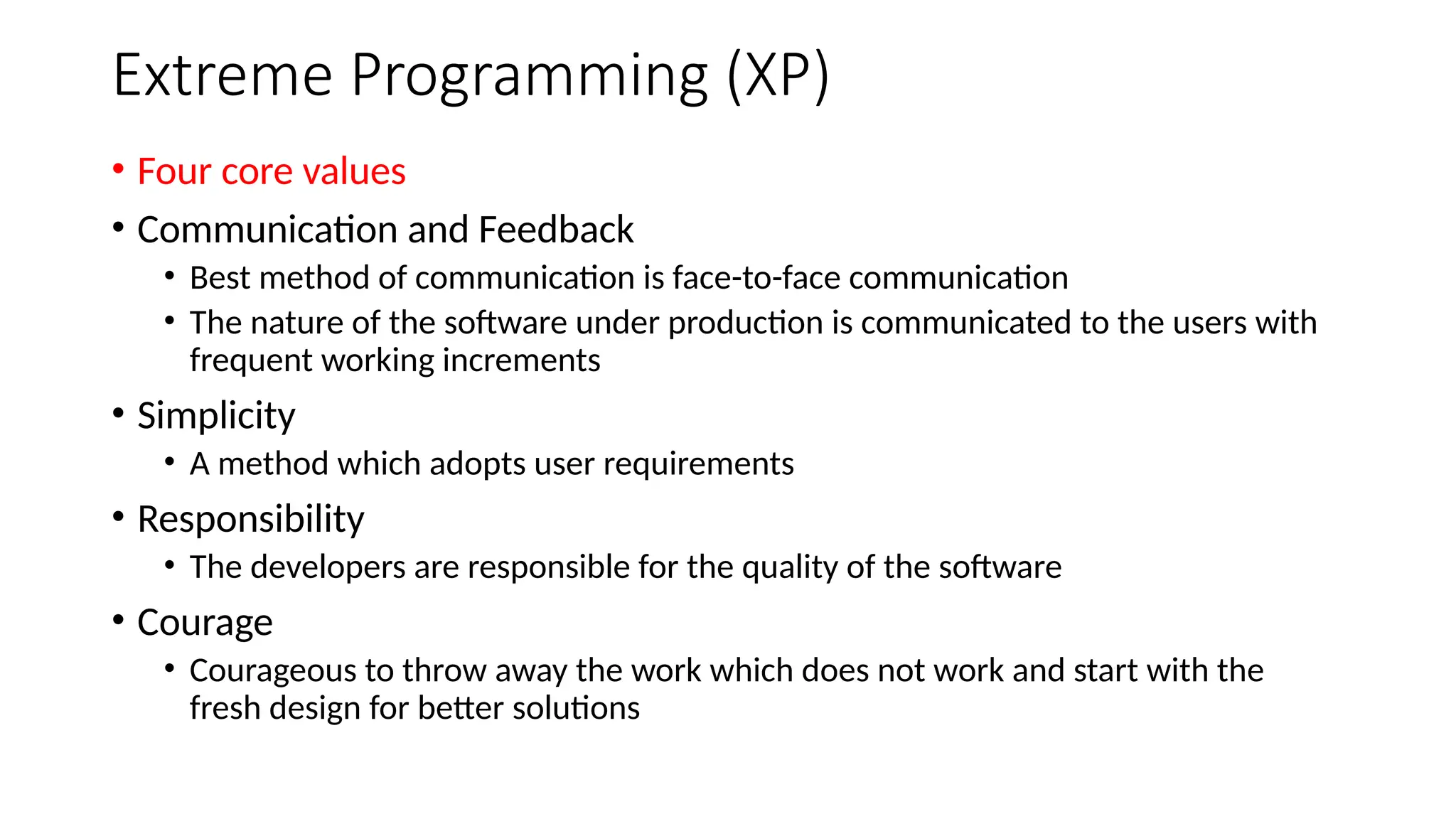 Extreme Programming (XP)
• Four core values
• Communication and Feedback
• Best method of communication is face-to-face communication
• The nature of the software under production is communicated to the users with
frequent working increments
• Simplicity
• A method which adopts user requirements
• Responsibility
• The developers are responsible for the quality of the software
• Courage
• Courageous to throw away the work which does not work and start with the
fresh design for better solutions
 