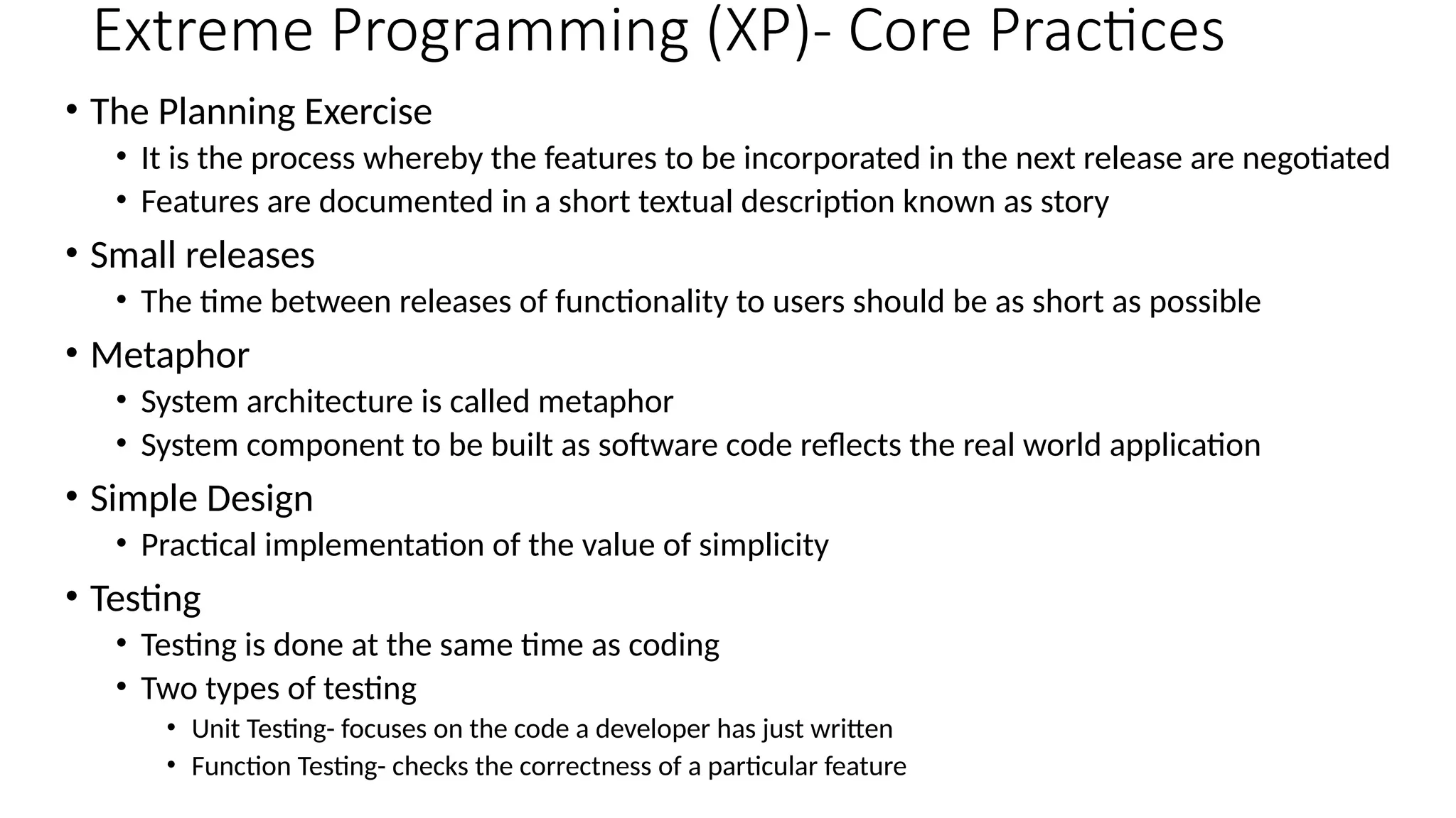 Extreme Programming (XP)- Core Practices
• The Planning Exercise
• It is the process whereby the features to be incorporated in the next release are negotiated
• Features are documented in a short textual description known as story
• Small releases
• The time between releases of functionality to users should be as short as possible
• Metaphor
• System architecture is called metaphor
• System component to be built as software code reflects the real world application
• Simple Design
• Practical implementation of the value of simplicity
• Testing
• Testing is done at the same time as coding
• Two types of testing
• Unit Testing- focuses on the code a developer has just written
• Function Testing- checks the correctness of a particular feature
 