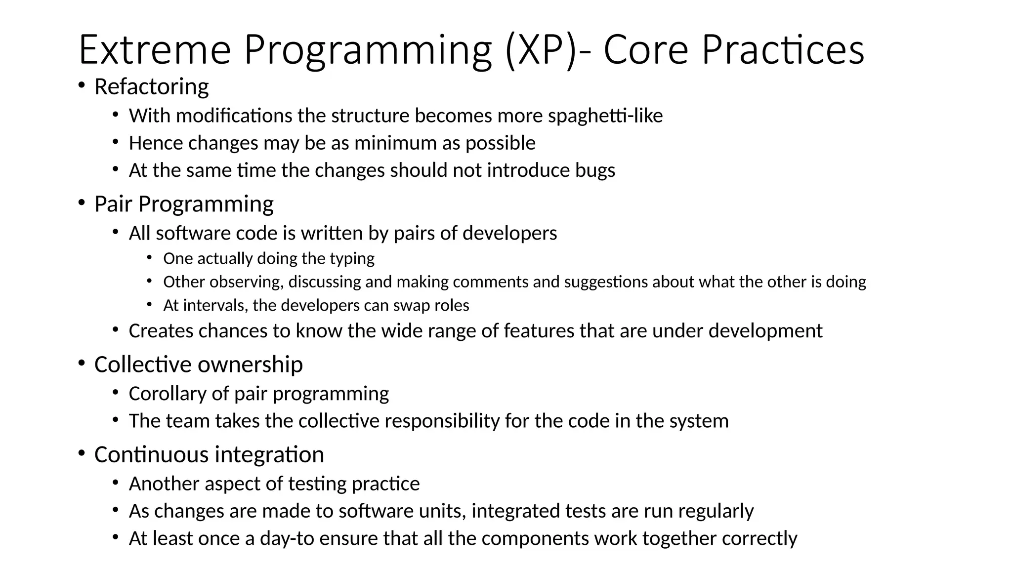 Extreme Programming (XP)- Core Practices
• Refactoring
• With modifications the structure becomes more spaghetti-like
• Hence changes may be as minimum as possible
• At the same time the changes should not introduce bugs
• Pair Programming
• All software code is written by pairs of developers
• One actually doing the typing
• Other observing, discussing and making comments and suggestions about what the other is doing
• At intervals, the developers can swap roles
• Creates chances to know the wide range of features that are under development
• Collective ownership
• Corollary of pair programming
• The team takes the collective responsibility for the code in the system
• Continuous integration
• Another aspect of testing practice
• As changes are made to software units, integrated tests are run regularly
• At least once a day-to ensure that all the components work together correctly
 