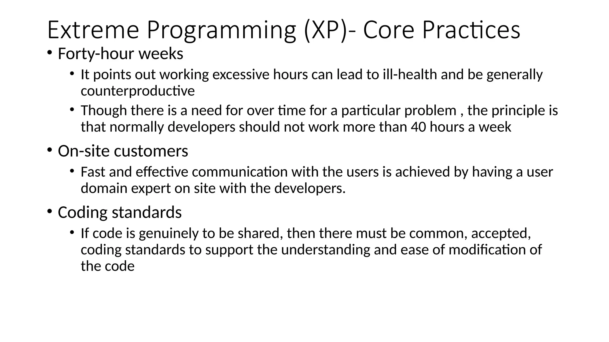Extreme Programming (XP)- Core Practices
• Forty-hour weeks
• It points out working excessive hours can lead to ill-health and be generally
counterproductive
• Though there is a need for over time for a particular problem , the principle is
that normally developers should not work more than 40 hours a week
• On-site customers
• Fast and effective communication with the users is achieved by having a user
domain expert on site with the developers.
• Coding standards
• If code is genuinely to be shared, then there must be common, accepted,
coding standards to support the understanding and ease of modification of
the code
 