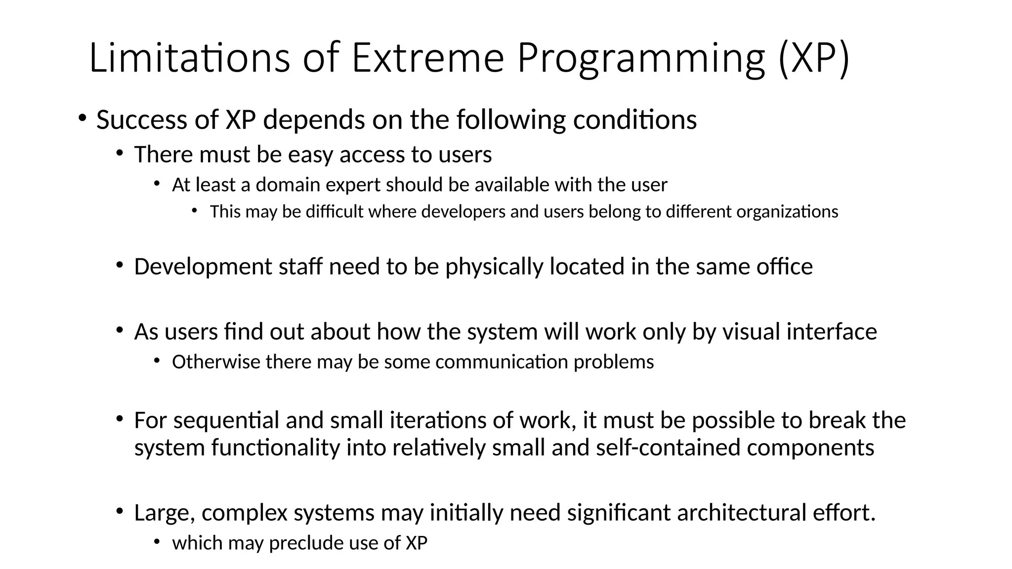Limitations of Extreme Programming (XP)
• Success of XP depends on the following conditions
• There must be easy access to users
• At least a domain expert should be available with the user
• This may be difficult where developers and users belong to different organizations
• Development staff need to be physically located in the same office
• As users find out about how the system will work only by visual interface
• Otherwise there may be some communication problems
• For sequential and small iterations of work, it must be possible to break the
system functionality into relatively small and self-contained components
• Large, complex systems may initially need significant architectural effort.
• which may preclude use of XP
 