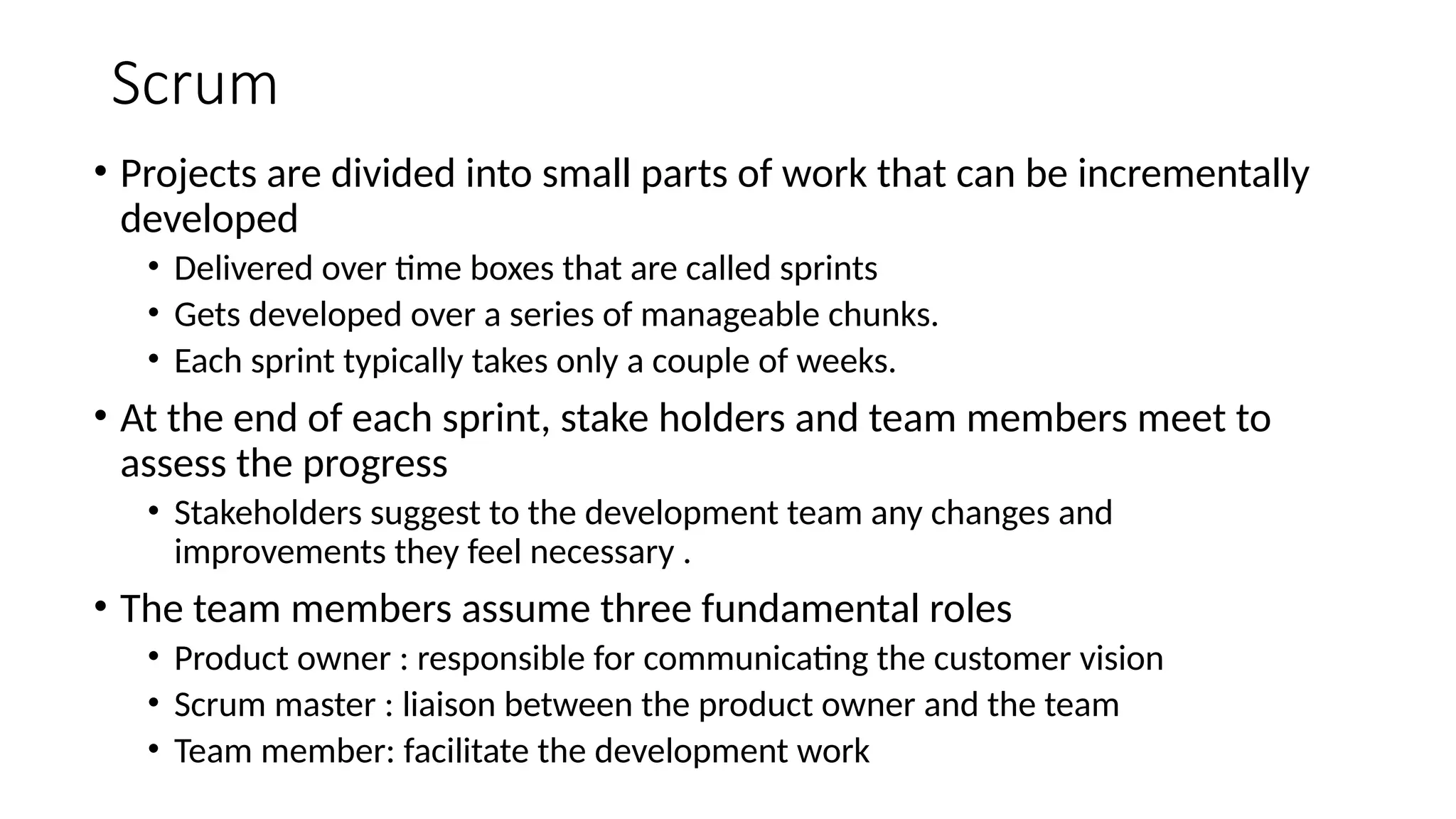 Scrum
• Projects are divided into small parts of work that can be incrementally
developed
• Delivered over time boxes that are called sprints
• Gets developed over a series of manageable chunks.
• Each sprint typically takes only a couple of weeks.
• At the end of each sprint, stake holders and team members meet to
assess the progress
• Stakeholders suggest to the development team any changes and
improvements they feel necessary .
• The team members assume three fundamental roles
• Product owner : responsible for communicating the customer vision
• Scrum master : liaison between the product owner and the team
• Team member: facilitate the development work
 