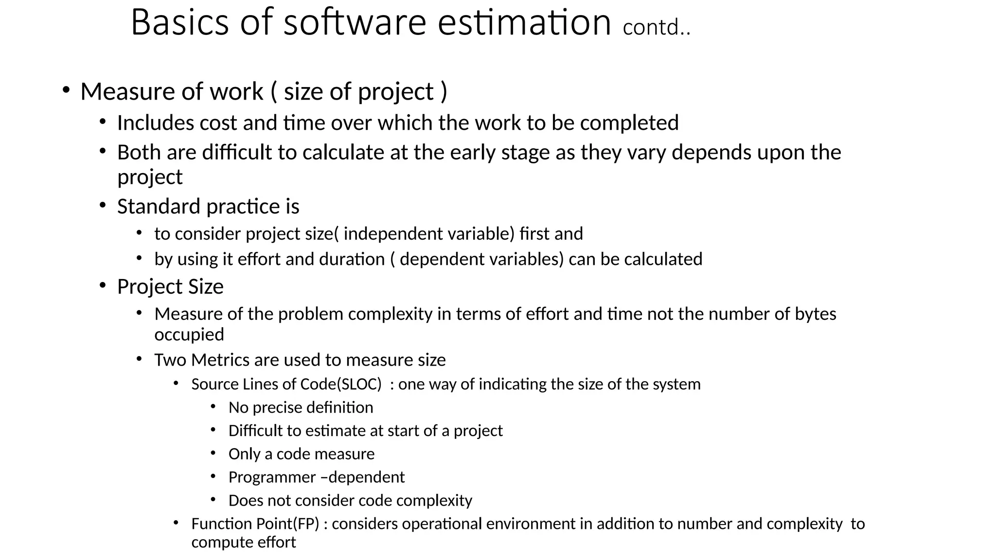 Basics of software estimation contd..
• Measure of work ( size of project )
• Includes cost and time over which the work to be completed
• Both are difficult to calculate at the early stage as they vary depends upon the
project
• Standard practice is
• to consider project size( independent variable) first and
• by using it effort and duration ( dependent variables) can be calculated
• Project Size
• Measure of the problem complexity in terms of effort and time not the number of bytes
occupied
• Two Metrics are used to measure size
• Source Lines of Code(SLOC) : one way of indicating the size of the system
• No precise definition
• Difficult to estimate at start of a project
• Only a code measure
• Programmer –dependent
• Does not consider code complexity
• Function Point(FP) : considers operational environment in addition to number and complexity to
compute effort
 