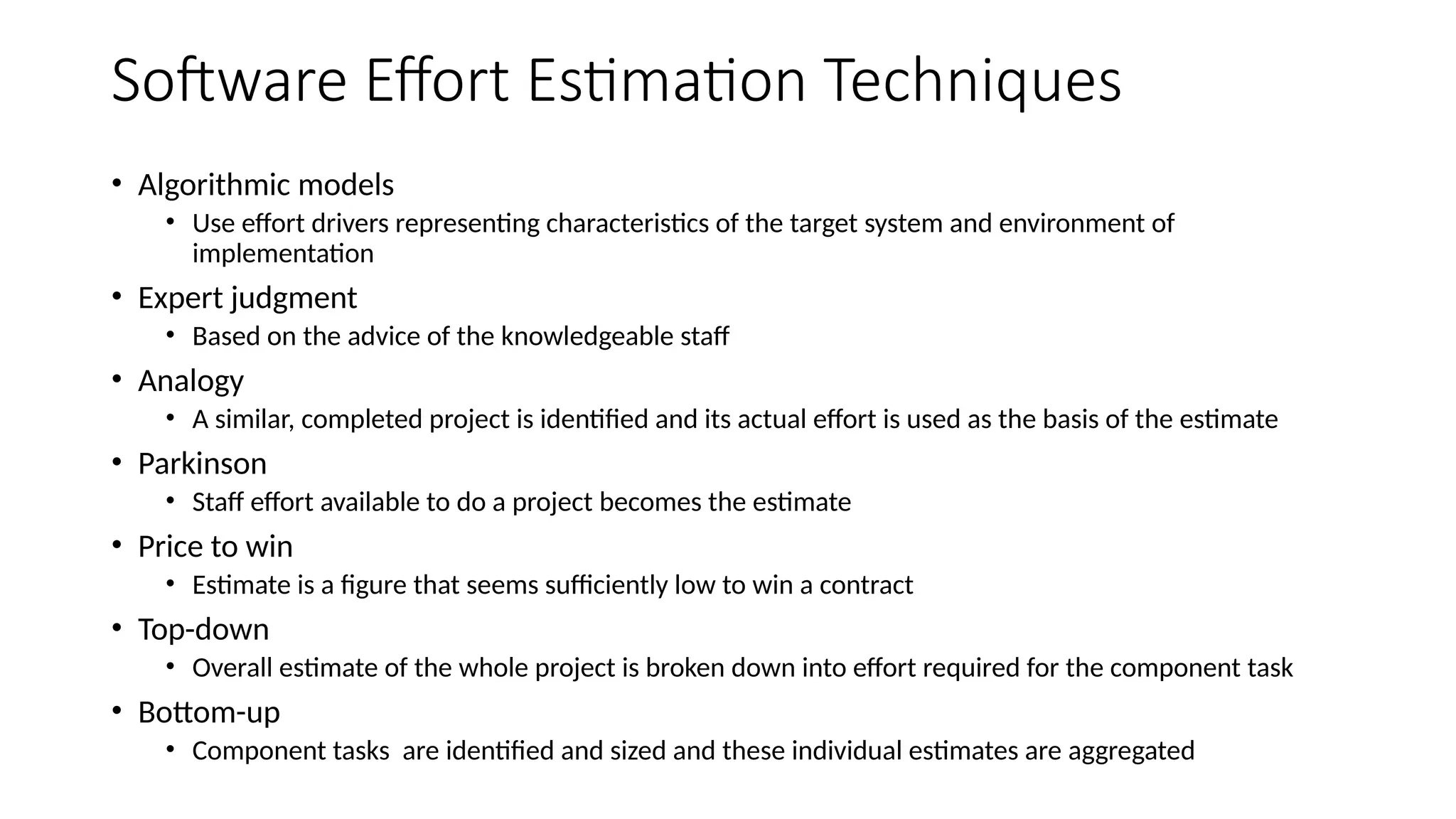 Software Effort Estimation Techniques
• Algorithmic models
• Use effort drivers representing characteristics of the target system and environment of
implementation
• Expert judgment
• Based on the advice of the knowledgeable staff
• Analogy
• A similar, completed project is identified and its actual effort is used as the basis of the estimate
• Parkinson
• Staff effort available to do a project becomes the estimate
• Price to win
• Estimate is a figure that seems sufficiently low to win a contract
• Top-down
• Overall estimate of the whole project is broken down into effort required for the component task
• Bottom-up
• Component tasks are identified and sized and these individual estimates are aggregated
 