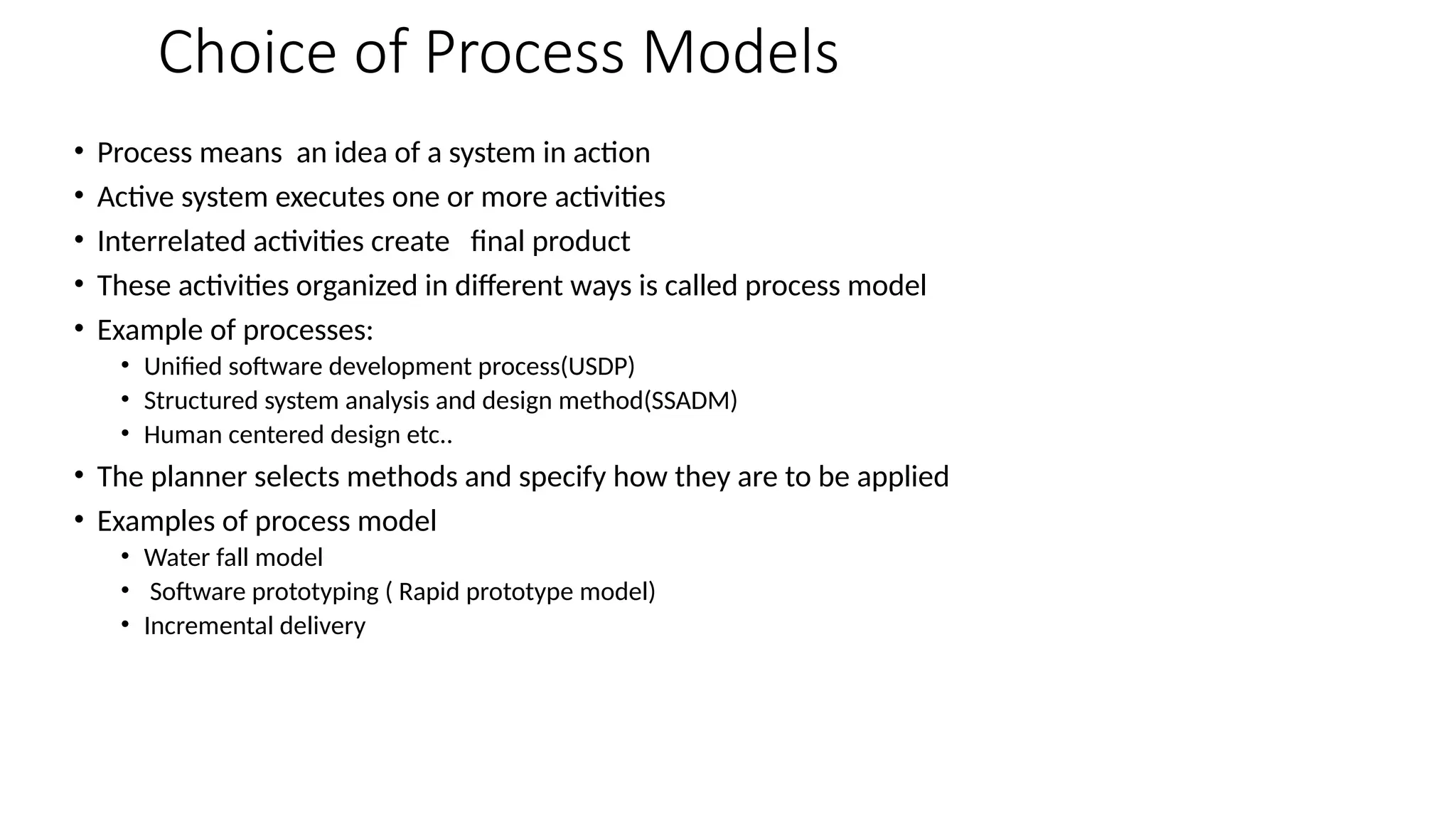Choice of Process Models
• Process means an idea of a system in action
• Active system executes one or more activities
• Interrelated activities create final product
• These activities organized in different ways is called process model
• Example of processes:
• Unified software development process(USDP)
• Structured system analysis and design method(SSADM)
• Human centered design etc..
• The planner selects methods and specify how they are to be applied
• Examples of process model
• Water fall model
• Software prototyping ( Rapid prototype model)
• Incremental delivery
 