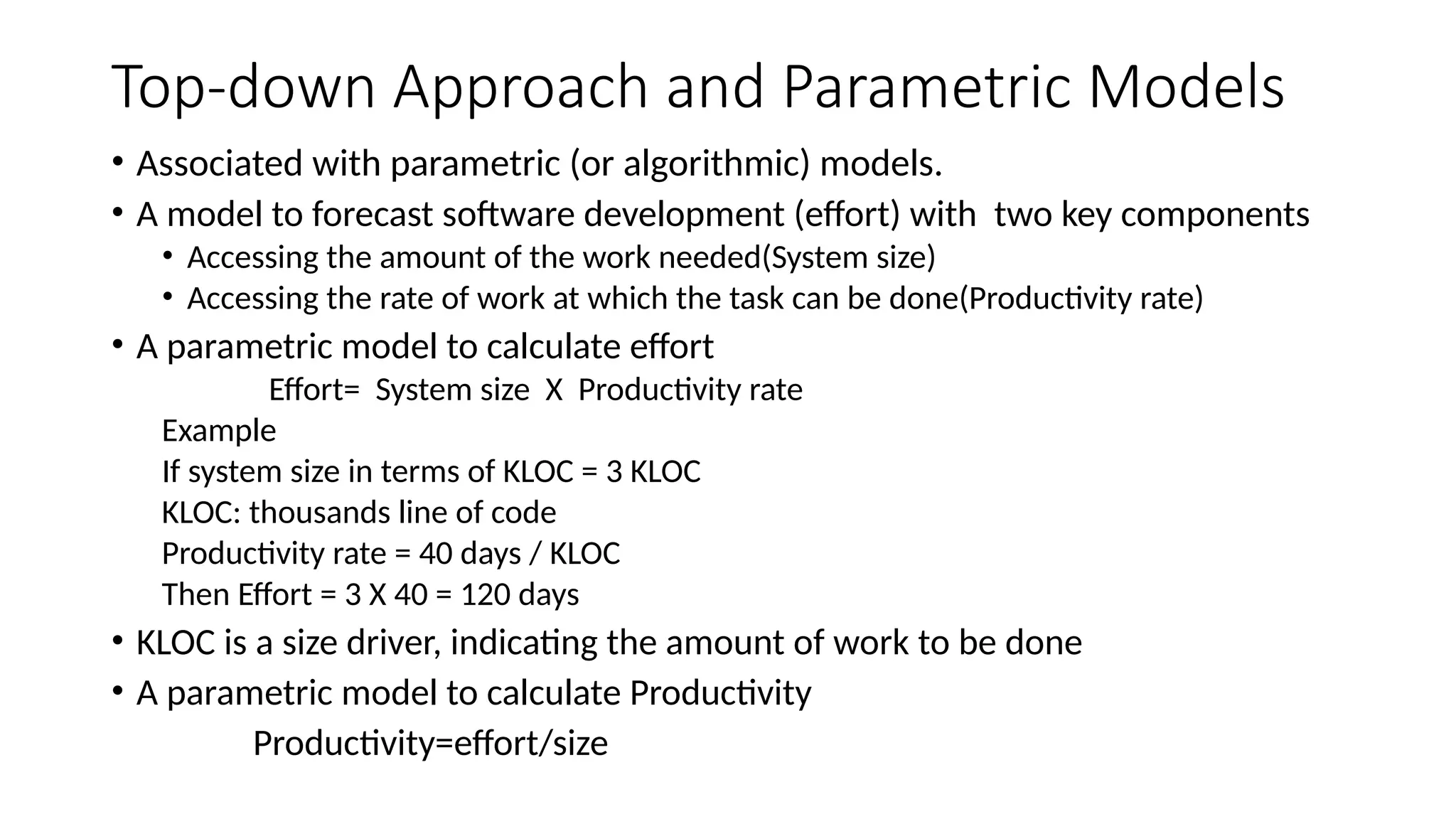 Top-down Approach and Parametric Models
• Associated with parametric (or algorithmic) models.
• A model to forecast software development (effort) with two key components
• Accessing the amount of the work needed(System size)
• Accessing the rate of work at which the task can be done(Productivity rate)
• A parametric model to calculate effort
Effort= System size X Productivity rate
Example
If system size in terms of KLOC = 3 KLOC
KLOC: thousands line of code
Productivity rate = 40 days / KLOC
Then Effort = 3 X 40 = 120 days
• KLOC is a size driver, indicating the amount of work to be done
• A parametric model to calculate Productivity
Productivity=effort/size
 