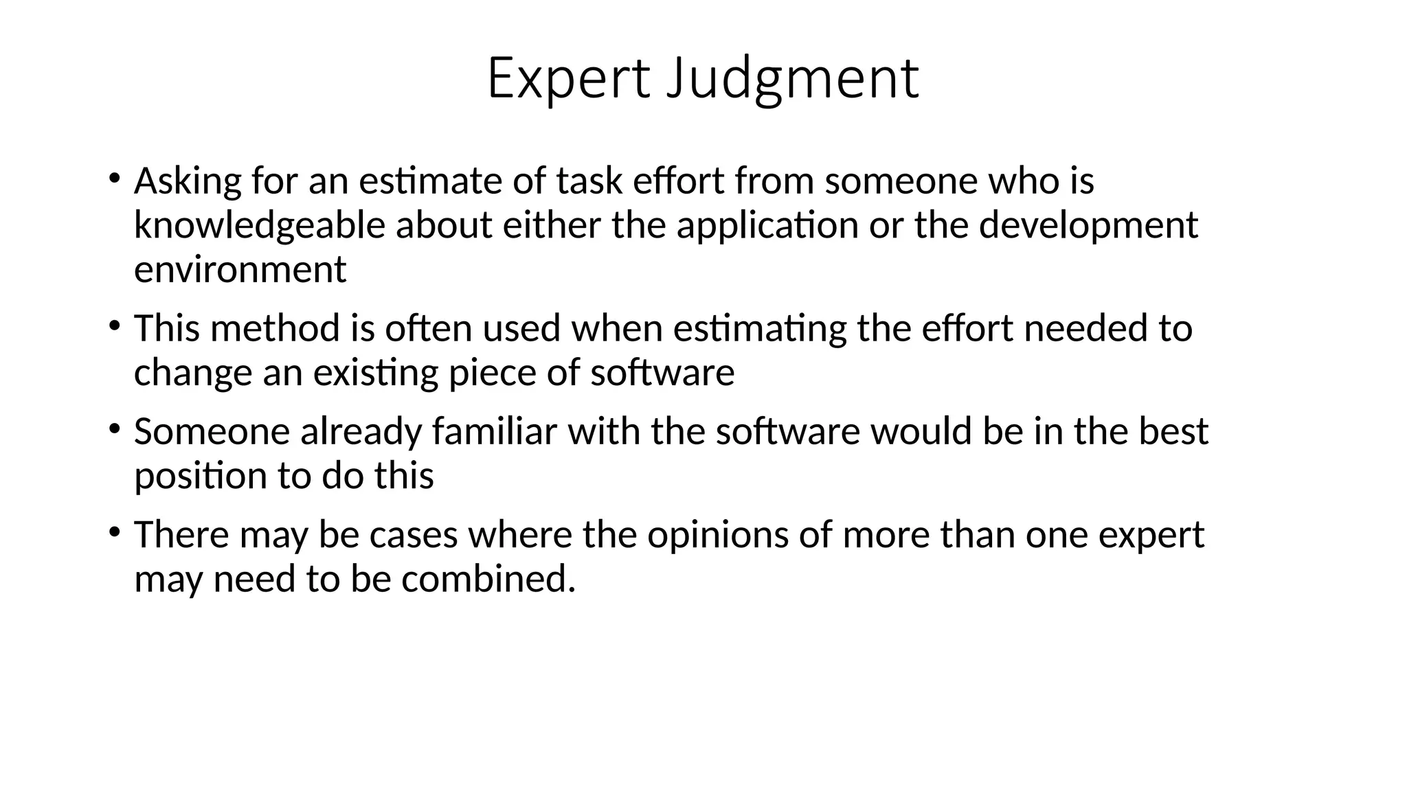 Expert Judgment
• Asking for an estimate of task effort from someone who is
knowledgeable about either the application or the development
environment
• This method is often used when estimating the effort needed to
change an existing piece of software
• Someone already familiar with the software would be in the best
position to do this
• There may be cases where the opinions of more than one expert
may need to be combined.
 