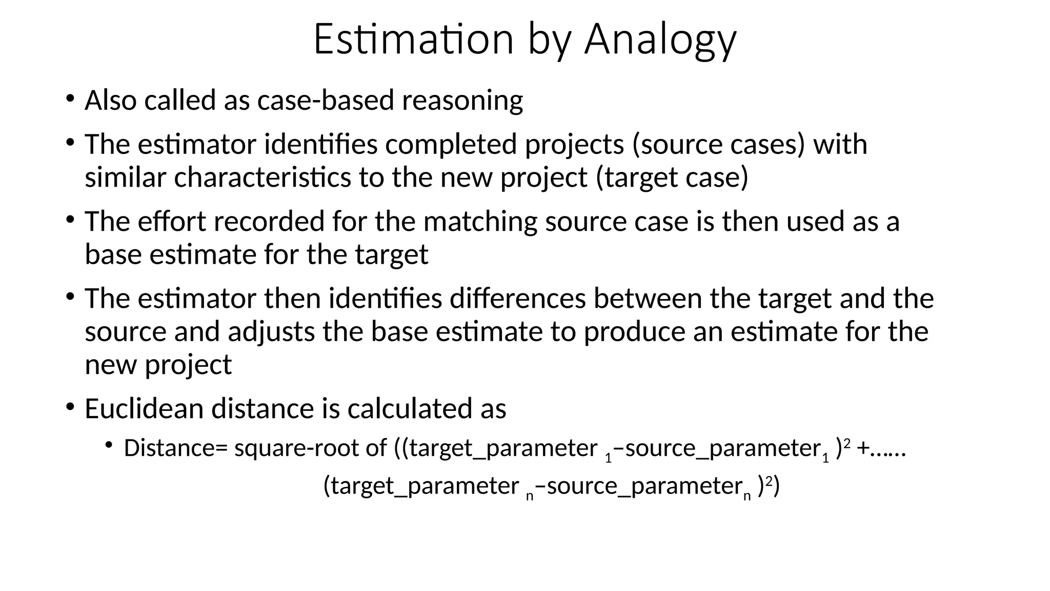 Estimation by Analogy
• Also called as case-based reasoning
• The estimator identifies completed projects (source cases) with
similar characteristics to the new project (target case)
• The effort recorded for the matching source case is then used as a
base estimate for the target
• The estimator then identifies differences between the target and the
source and adjusts the base estimate to produce an estimate for the
new project
• Euclidean distance is calculated as
• Distance= square-root of ((target_parameter 1–source_parameter1 )2
+……
(target_parameter n–source_parametern )2
)
 