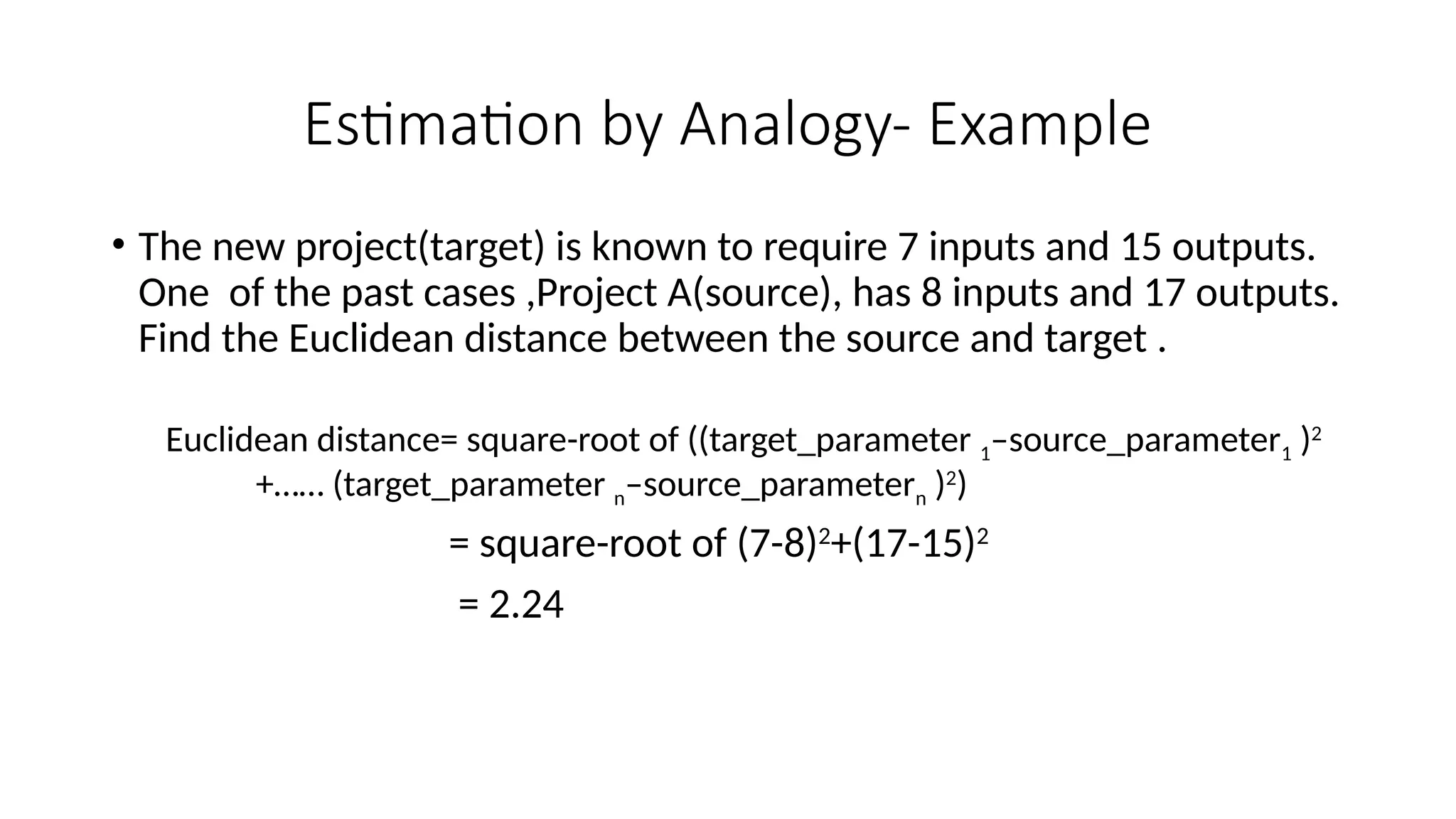 Estimation by Analogy- Example
• The new project(target) is known to require 7 inputs and 15 outputs.
One of the past cases ,Project A(source), has 8 inputs and 17 outputs.
Find the Euclidean distance between the source and target .
Euclidean distance= square-root of ((target_parameter 1–source_parameter1 )2
+…… (target_parameter n–source_parametern )2
)
= square-root of (7-8)2
+(17-15)2
= 2.24
 
