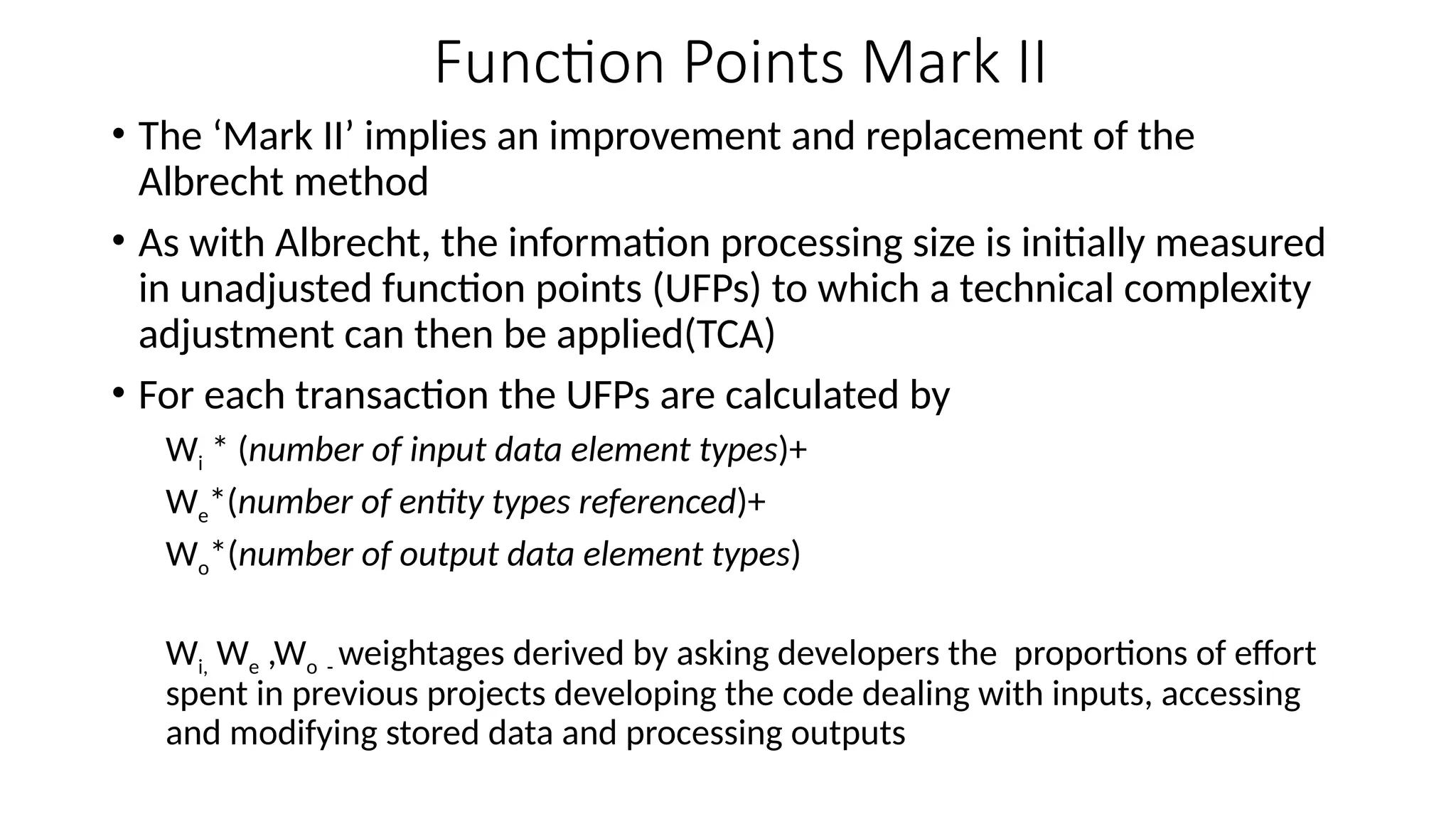 Function Points Mark II
• The ‘Mark II’ implies an improvement and replacement of the
Albrecht method
• As with Albrecht, the information processing size is initially measured
in unadjusted function points (UFPs) to which a technical complexity
adjustment can then be applied(TCA)
• For each transaction the UFPs are calculated by
Wi * (number of input data element types)+
We*(number of entity types referenced)+
Wo*(number of output data element types)
Wi, We ,Wo - weightages derived by asking developers the proportions of effort
spent in previous projects developing the code dealing with inputs, accessing
and modifying stored data and processing outputs
 