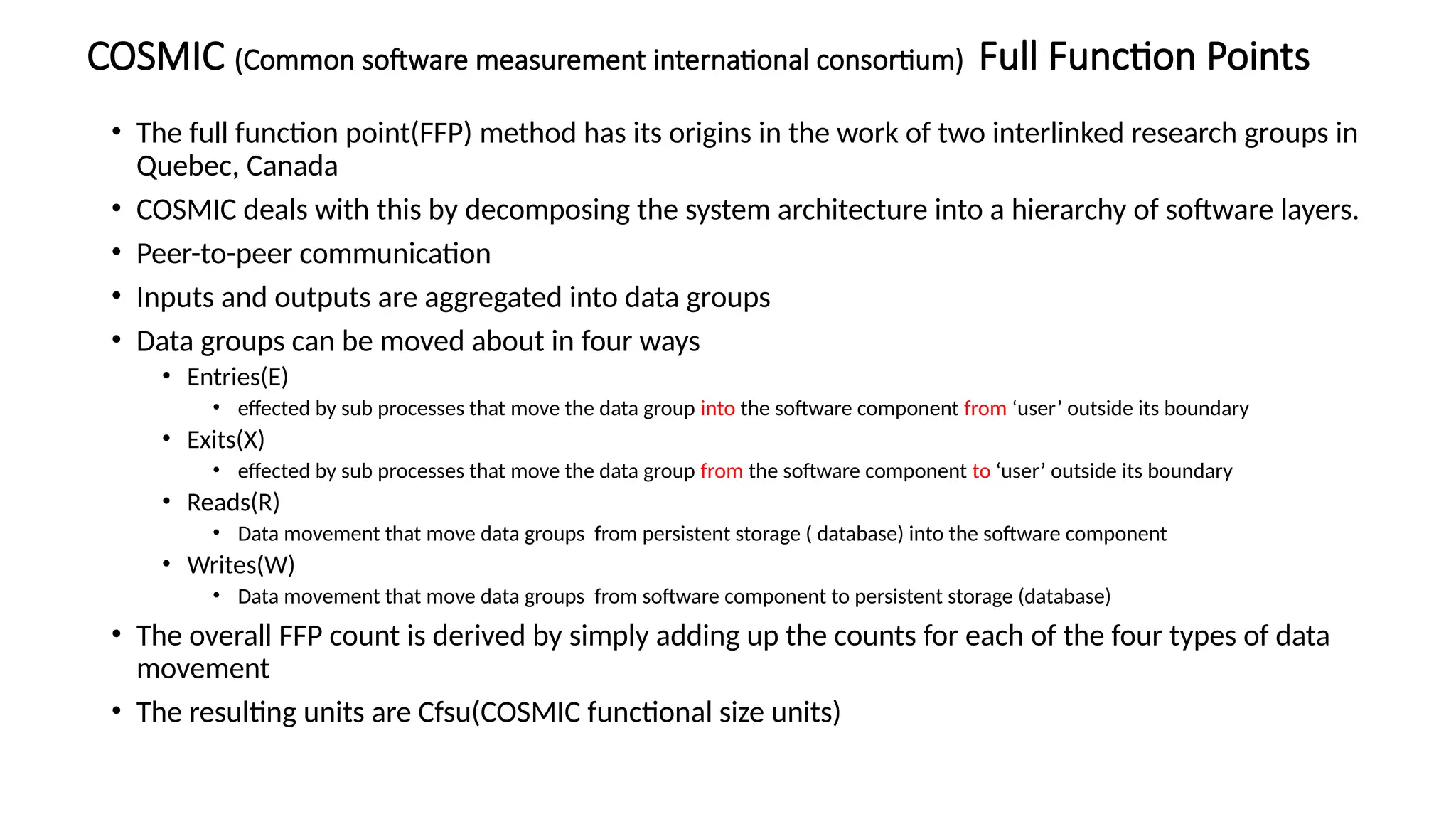 COSMIC (Common software measurement international consortium) Full Function Points
• The full function point(FFP) method has its origins in the work of two interlinked research groups in
Quebec, Canada
• COSMIC deals with this by decomposing the system architecture into a hierarchy of software layers.
• Peer-to-peer communication
• Inputs and outputs are aggregated into data groups
• Data groups can be moved about in four ways
• Entries(E)
• effected by sub processes that move the data group into the software component from ‘user’ outside its boundary
• Exits(X)
• effected by sub processes that move the data group from the software component to ‘user’ outside its boundary
• Reads(R)
• Data movement that move data groups from persistent storage ( database) into the software component
• Writes(W)
• Data movement that move data groups from software component to persistent storage (database)
• The overall FFP count is derived by simply adding up the counts for each of the four types of data
movement
• The resulting units are Cfsu(COSMIC functional size units)
 