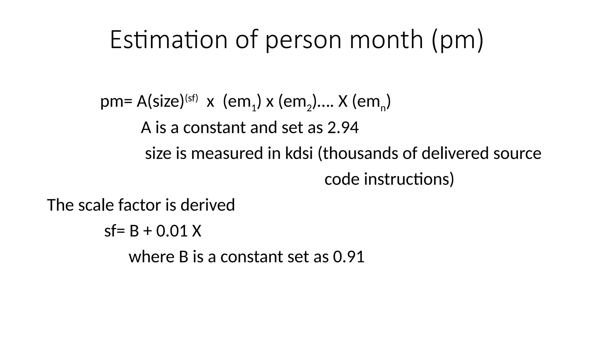 Estimation of person month (pm)
pm= A(size)(sf)
x (em1) x (em2)…. X (emn)
A is a constant and set as 2.94
size is measured in kdsi (thousands of delivered source
code instructions)
The scale factor is derived
sf= B + 0.01 X
where B is a constant set as 0.91
 