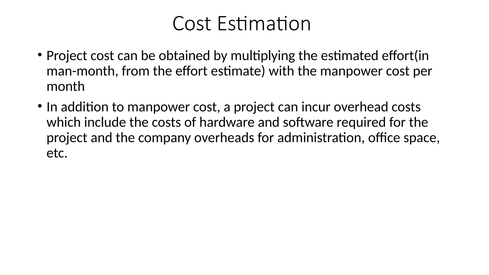 Cost Estimation
• Project cost can be obtained by multiplying the estimated effort(in
man-month, from the effort estimate) with the manpower cost per
month
• In addition to manpower cost, a project can incur overhead costs
which include the costs of hardware and software required for the
project and the company overheads for administration, office space,
etc.
 