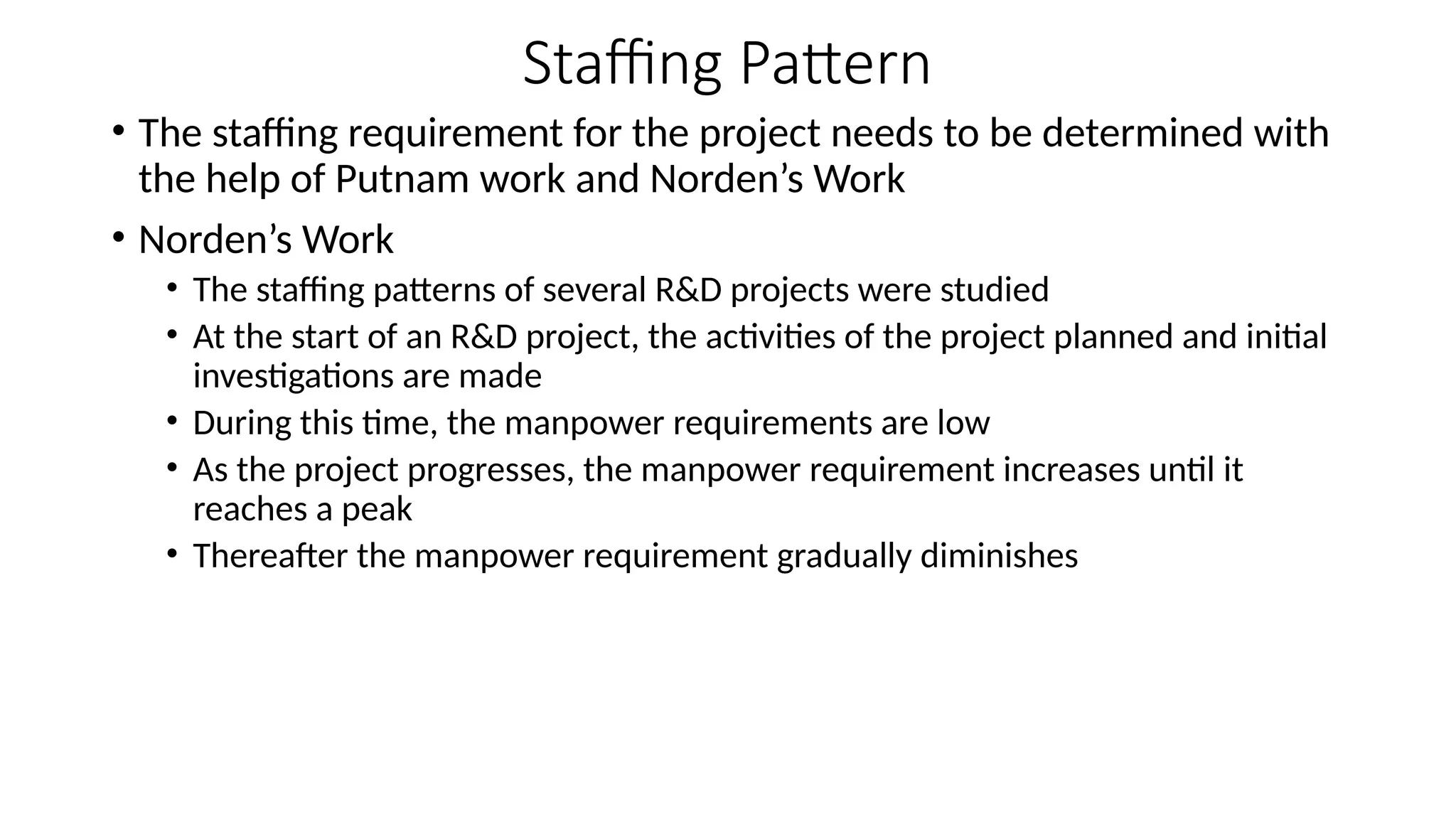 Staffing Pattern
• The staffing requirement for the project needs to be determined with
the help of Putnam work and Norden’s Work
• Norden’s Work
• The staffing patterns of several R&D projects were studied
• At the start of an R&D project, the activities of the project planned and initial
investigations are made
• During this time, the manpower requirements are low
• As the project progresses, the manpower requirement increases until it
reaches a peak
• Thereafter the manpower requirement gradually diminishes
 