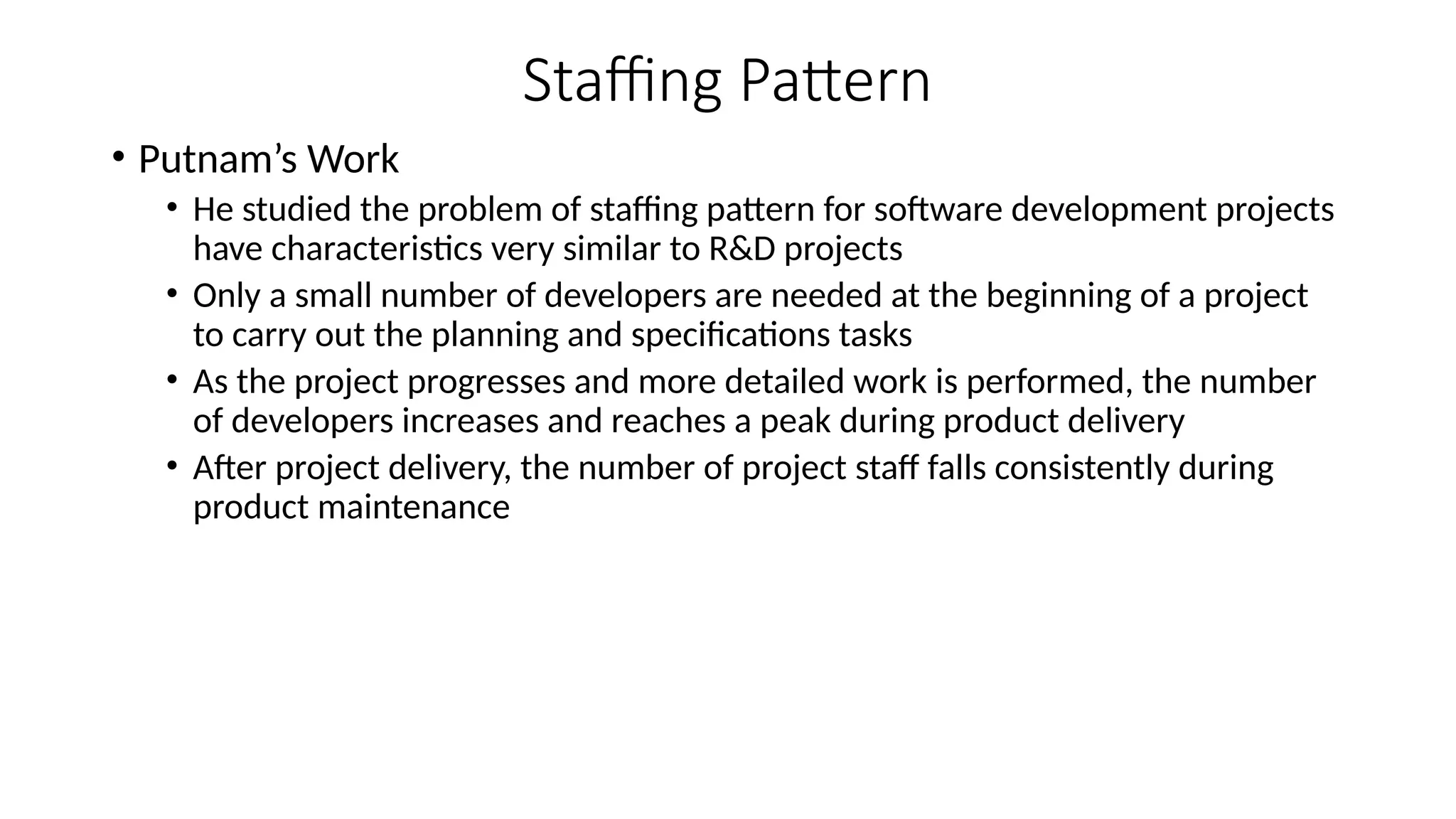 Staffing Pattern
• Putnam’s Work
• He studied the problem of staffing pattern for software development projects
have characteristics very similar to R&D projects
• Only a small number of developers are needed at the beginning of a project
to carry out the planning and specifications tasks
• As the project progresses and more detailed work is performed, the number
of developers increases and reaches a peak during product delivery
• After project delivery, the number of project staff falls consistently during
product maintenance
 