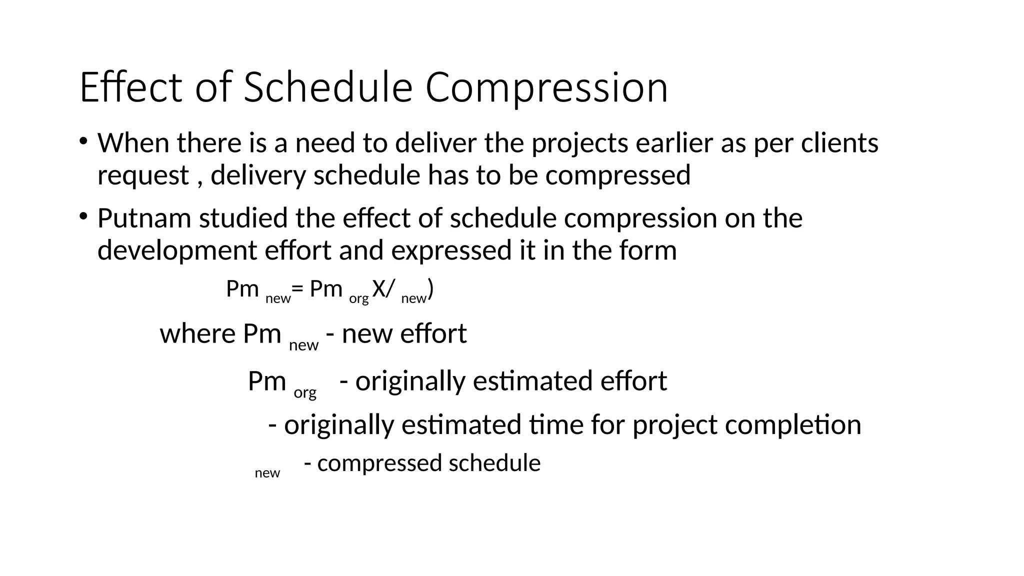 Effect of Schedule Compression
• When there is a need to deliver the projects earlier as per clients
request , delivery schedule has to be compressed
• Putnam studied the effect of schedule compression on the
development effort and expressed it in the form
Pm new= Pm org X/ new)
where Pm new - new effort
Pm org - originally estimated effort
- originally estimated time for project completion
new - compressed schedule
 