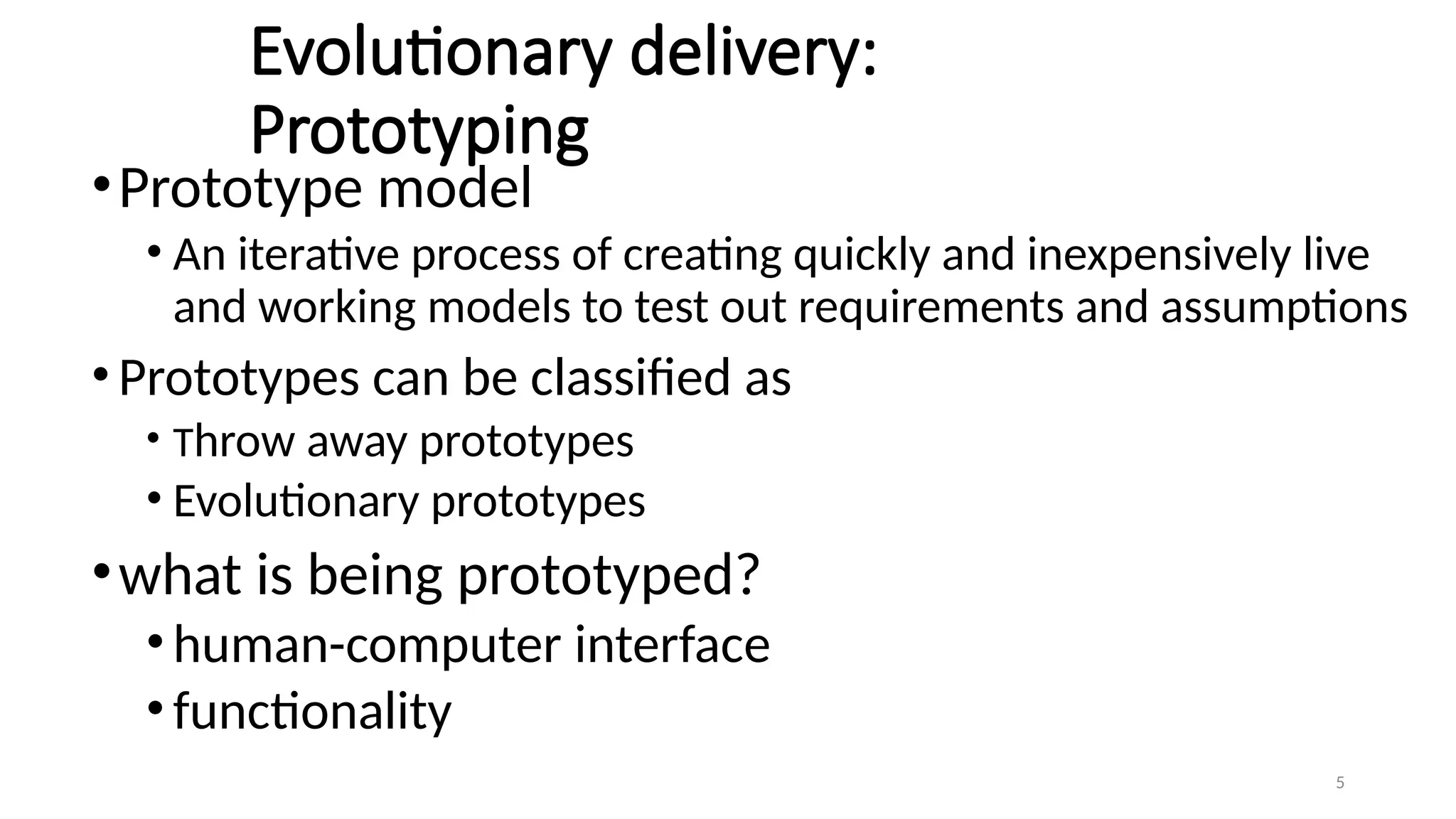 5
Evolutionary delivery:
Prototyping
•Prototype model
• An iterative process of creating quickly and inexpensively live
and working models to test out requirements and assumptions
•Prototypes can be classified as
• Throw away prototypes
• Evolutionary prototypes
•what is being prototyped?
•human-computer interface
•functionality
 
