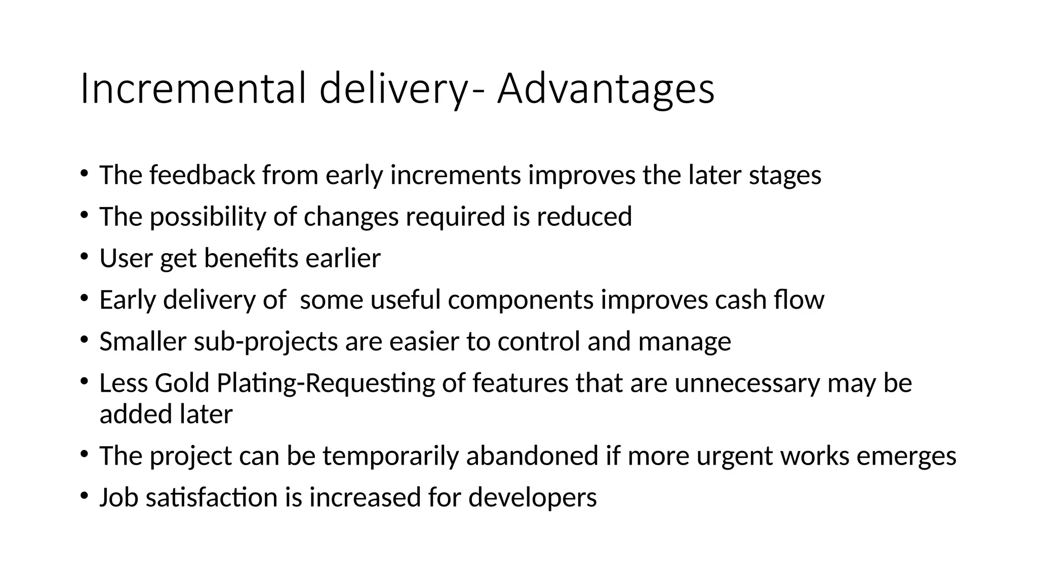 Incremental delivery- Advantages
• The feedback from early increments improves the later stages
• The possibility of changes required is reduced
• User get benefits earlier
• Early delivery of some useful components improves cash flow
• Smaller sub-projects are easier to control and manage
• Less Gold Plating-Requesting of features that are unnecessary may be
added later
• The project can be temporarily abandoned if more urgent works emerges
• Job satisfaction is increased for developers
 