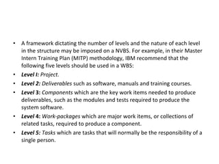 A framework dictating the number of levels and the nature of each level in the structure may be imposed on a NVBS. For example, in their Master Intern Training Plan (MITP) methodology, IBM recommend that the following five levels should be used in a WBS: Level I:  Project. Level 2:  Deliverables  such as software, manuals and training courses. Level  3:  Components  which are the key work items needed to produce deliverables, such as the modules and tests required to produce the system software. Level  4:  Work-packages  which are major work items, or collections of related tasks, required to produce a component. Level 5:  Tasks  which are tasks that will normally be the responsibility of a single person. 
