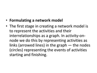 Formulating a network model The first stage in creating a network model is to represent the activities and their interrelationships as a graph. In activity-on-node we do this by representing activities as links (arrowed lines) in the graph — the nodes (circles) representing the events of activities starting and finishing. 