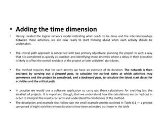 Adding the time dimension   Having created the logical network model indicating what needs to be done and the interrelationships between those activities, we are now ready to start thinking about when each activity should be undertaken. The critical path approach is concerned with two primary objectives: planning the project in such a way that it is completed as quickly as possible: and identifying those activities where a delay in their execution is likely to affect the overall end date of the project or later activities' start dates. The method requires that for each activity we have an estimate of its duration.  The network is then analyzed  by  carrying out a  forward pass,  to calculate the earliest dates at which activities may commence and the project be completed, and a  backward pass,  to calculate the latest start dates for activities and the  critical path. In practice we would use a software application to carry out these calculations for anything but the smallest of projects. It is important, though, that we under­stand how the calculations are carried out in order to interpret the results correctly and understand the limitations of the method. The description and example that follow use the small example project outlined in Table 6.1 — a project composed of eight activities whose durations have been estimated as shown in the table 