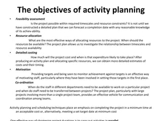 The objectives of activity planning Feasibility assessment Is the project possible within required timescales and resource constraints? It is not until we have constructed a detailed plan that we can forecast a completion date with any reasonable knowledge of its achiev­ability.  Resource allocation What are the most effective ways of allocating resources to the project. When should the resources be available? The project plan allows us to investigate the relationship between timescales and resource availability Detailed costing How much will the project cost and when is that expenditure likely to take place? After producing  an  activity plan and allocating specific resources, we can obtain more detailed estimates of costs and their timing. Motivation   Providing targets and being seen to monitor achievement against targets is an effective way of motivating staff, particularly where they have been involved in setting those targets in the first place. Co-ordination When do the staff in different departments need to be available to work on a particular project and when do staff need to be transferred between projects? The project plan, particularly with large projects involving more than a single project team, provides an effective vehicle for communication and coordination among teams.  Activity planning and scheduling techniques place an emphasis on completing the project in a minimum time at an acceptable cost or, alternatively, meeting a set target date at minimum cost One effective way of shortening project durations is to carry out activities in  parallel.  