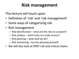 Risk management This lecture will touch upon: Definition of ‘risk’ and ‘risk management’ Some ways of categorizing risk Risk management Risk identification – what are the risks to a project? Risk analysis – which ones are really serious? Risk planning – what shall we do? Risk monitoring – has the planning worked? We will also look at PERT risk and critical chains 