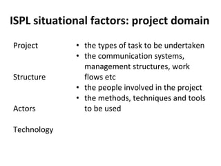 ISPL situational factors: project domain Project  Structure Actors Technology the types of task to be undertaken the communication systems, management structures, work flows etc the people involved in the project the methods, techniques and tools to be used 