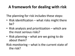 A framework for dealing with risk The planning for risk includes these steps: Risk identification – what risks might there be? Risk analysis and prioritization – which are the most serious risks? Risk planning – what are we going to do about them? Risk monitoring – what is the current state of the risk? 
