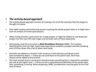 The activity-based approach The activity-based approach consists of creating a list of all the activities that the project is thought to involve.  This might involve a brainstorming session involving the whole project team or it might stern from an analysis of similar past projects.  When listing activities, particularly for a large project, it might be helpful to sub­divide the project into the main life-style stages and consider each of these separately. Generating a task list is to create a  Work Breakdown Structure  (WBS).  This involves identifying the main (or high- level) tasks required to complete a project and then breaking each of these down into a set of Jower-Jevel  tasks.  Activities are added to a branch in the structure if they directly contribute to the task immediately above — if they do not contribute to the parent task, then they should not be added to that branch.  The tasks at each level in any branch should include everything that is required to complete the task at the higher level — if they are not a comprehensive definition of the parent task, then something is missing. When preparing a WBS, consideration must be given to the final level of detail 