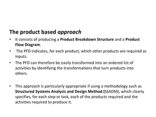 The product based  approach It consists of producing a  Product Breakdown Structure  and a  Product Flow Diagram . The PFD indicates, for each product, which other products are required as inputs.  The PFD can therefore be easily transformed into an ordered list of activities by identifying the transformations that turn products into others.  This approach is particularly appropriate if using a methodology such as  Structured Systems Analysis and Design Method ( SSADM), which clearly specifies, for each step or task, each of the products required and the activities required to produce it.  