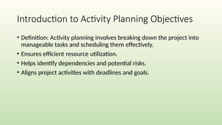 Introduction to Activity Planning Objectives
• Definition: Activity planning involves breaking down the project into
manageable tasks and scheduling them effectively.
• Ensures efficient resource utilization.
• Helps identify dependencies and potential risks.
• Aligns project activities with deadlines and goals.
 